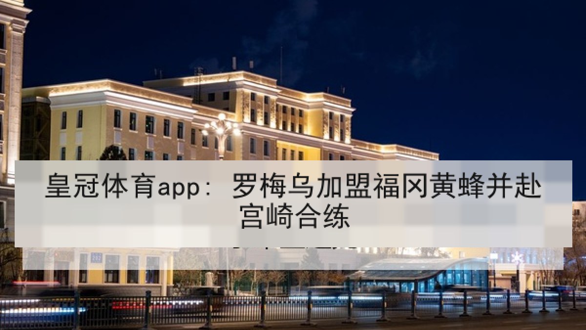 皇冠体育app: 罗梅乌加盟福冈黄蜂并赴宫崎合练 皇冠体育app: 罗梅乌加盟福冈黄蜂并赴宫崎合练